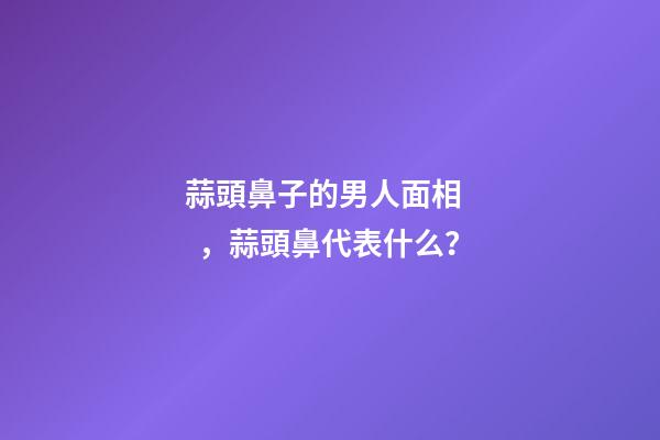 蒜頭鼻子的男人面相，蒜頭鼻代表什么？